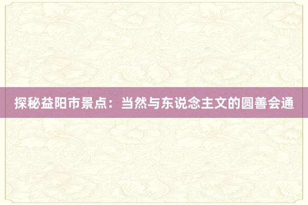 探秘益阳市景点：当然与东说念主文的圆善会通